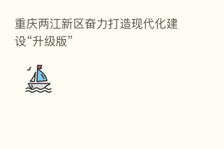 重庆两江新区奋力打造现代化建设“升级版”