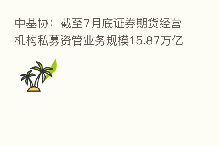 中基协：截至7月底证券期货经营机构私募资管业务规模15.87万亿元