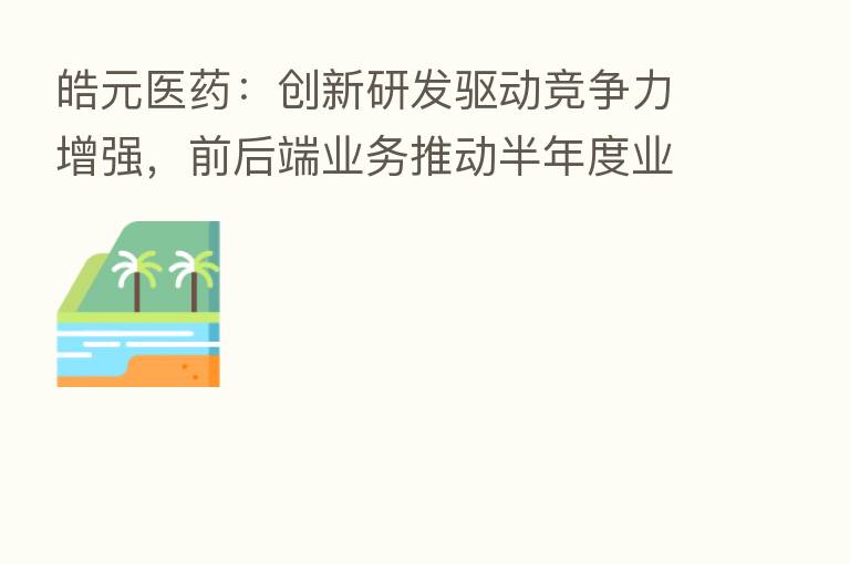 皓元医药:创新研发驱动竞争力增强,前后端业务推动半年度业绩双增