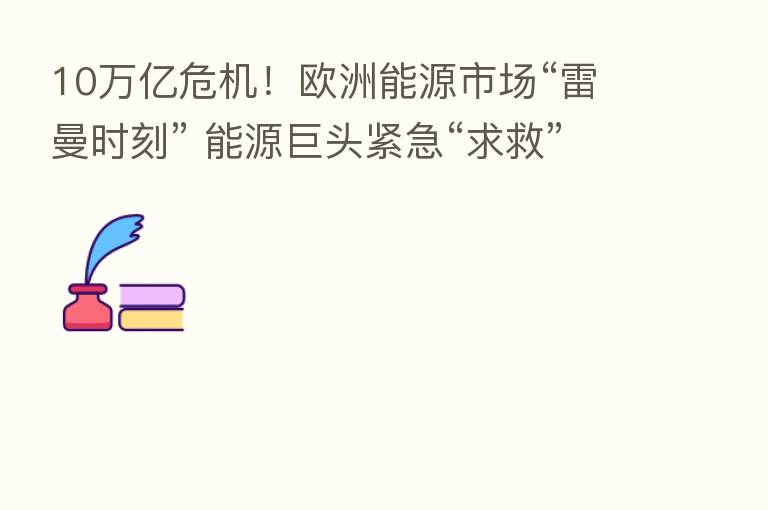 10万亿危机！欧洲能源市场“雷曼时刻” 能源巨头紧急“求救”