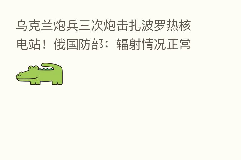 乌克兰炮兵三次炮击扎波罗热核电站！俄国防部：辐射情况正常 机构称美股将结束反弹重新转跌