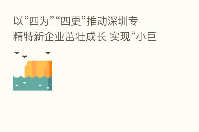 以“四为”“四更”推动深圳专精特新企业茁壮成长 实现“小巨人”牵引“大发展”
