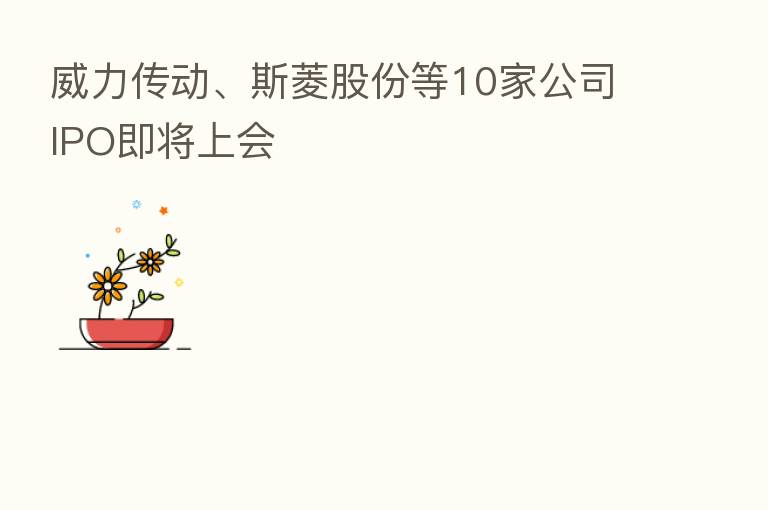 威力传动、斯菱股份等10家公司IPO即将上会