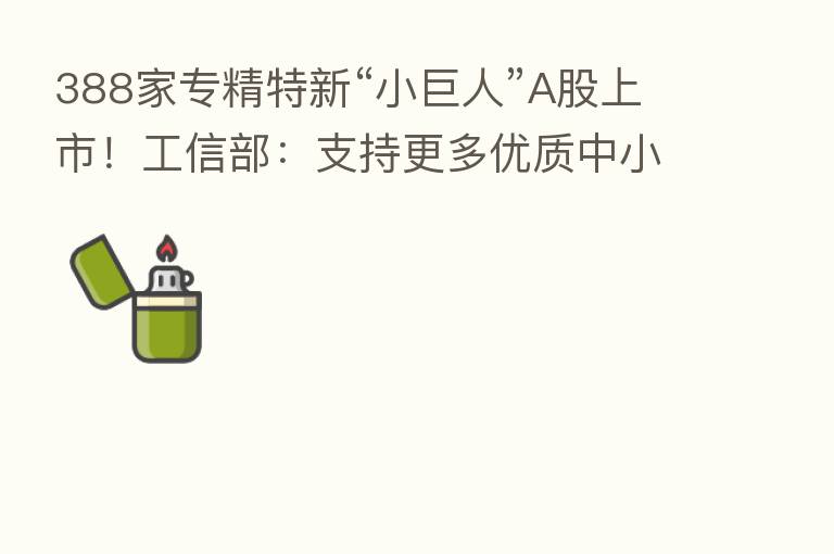 388家专精特新“小巨人”A股上市!工信部:支持更多优质中小企业上市、挂牌融资