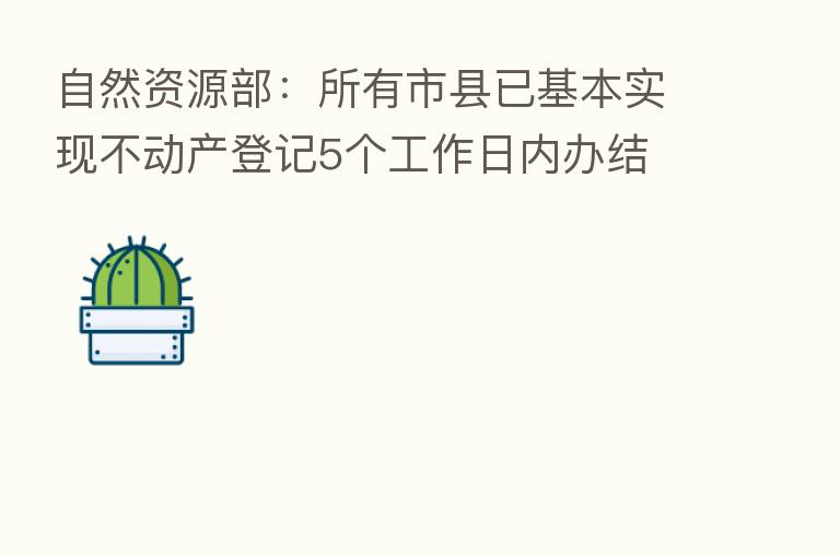 自然资源部：所有市县已基本实现不动产登记5个工作日内办结