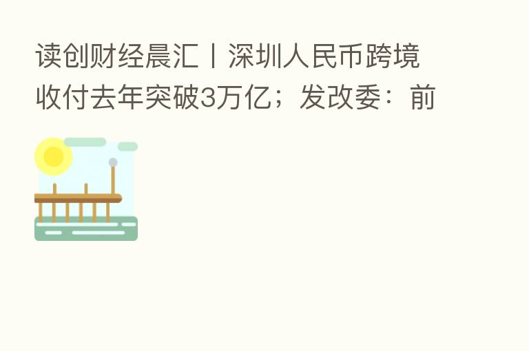 读创财经晨汇〡深圳人民币跨境收付去年突破3万亿；发改委：前海开发开放取得重要阶段性成果