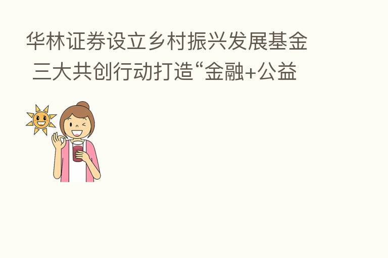 华林证券设立乡村振兴发展基金 三大共创行动打造“金融+公益”样本