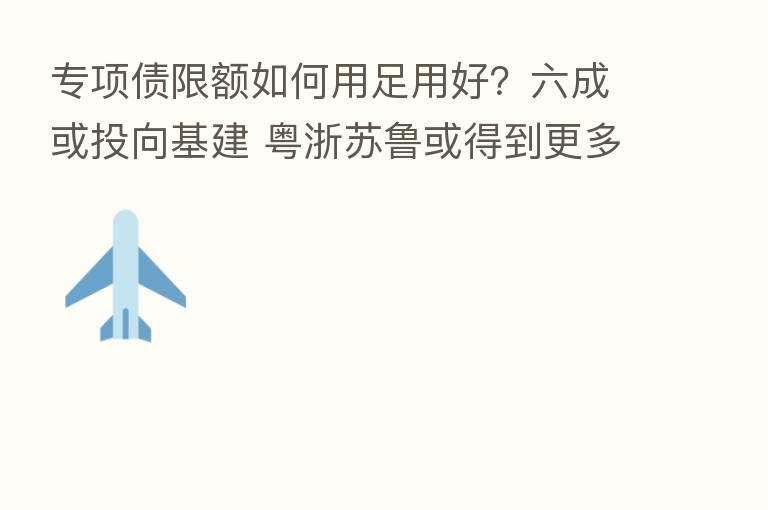 专项债限额如何用足用好?六成或投向基建 粤浙苏鲁或得到更多额度