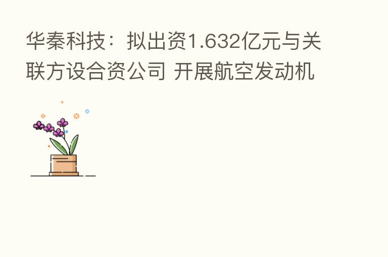 华秦科技：拟出资1.632亿元与关联方设合资公司 开展航空发动机零部件加工等新业务