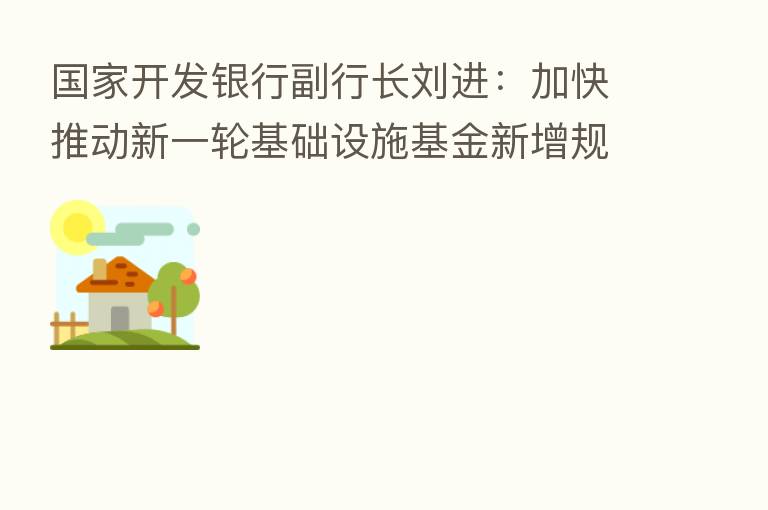 国家开发银行副行长刘进：加快推动新一轮基础设施基金新增规模投放工作 撬动更多金融资源投向基础设施建设