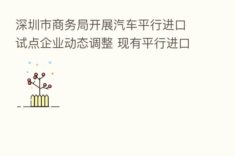 深圳市商务局开展汽车平行进口试点企业动态调整 现有平行进口资质试点企业需重新申请