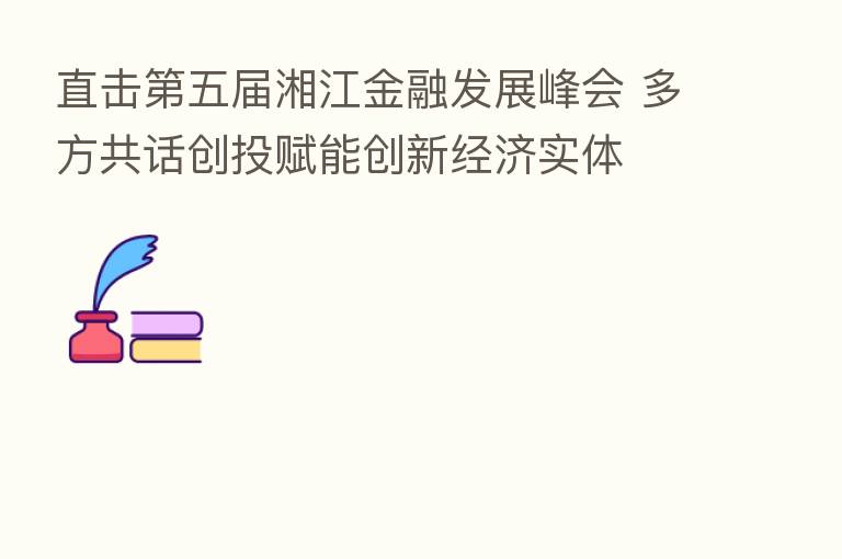 直击 五届湘江金融发展峰会 多方共话创投赋能创新经济实体