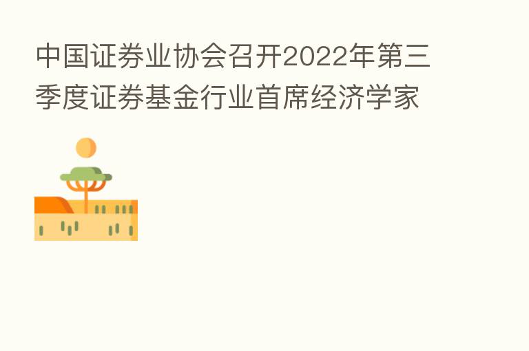 中国证券业协会召开2022年   三季度证券基金行业首席经济学家例会