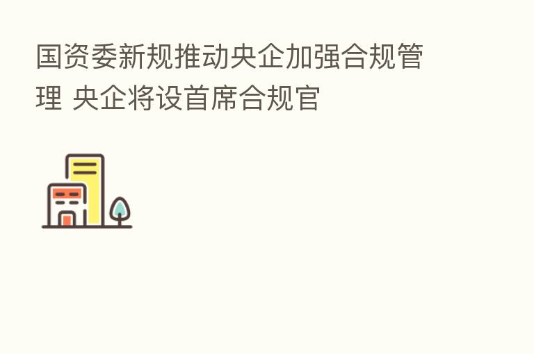 国资委新规推动央企加强合规管理 央企将设首席合规官