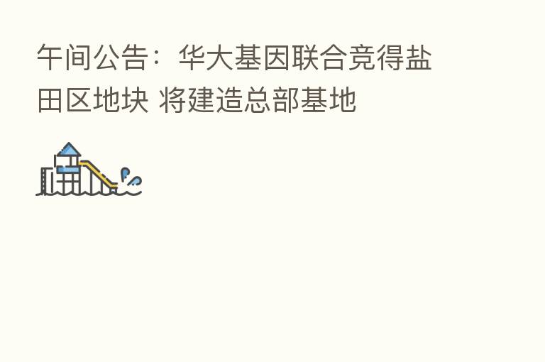 午间公告：华大基因联合竞得盐田区地块 将建造总部基地