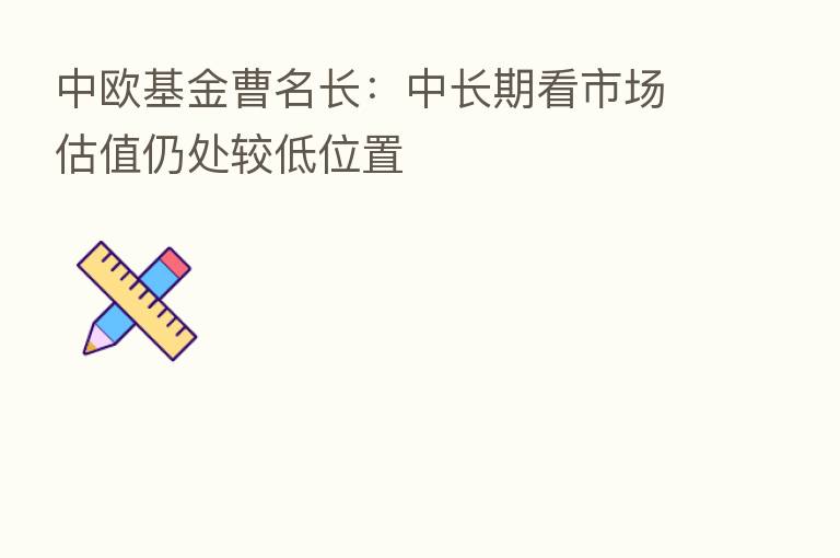 中欧基金曹名长：中长期看市场估值仍处较低位置