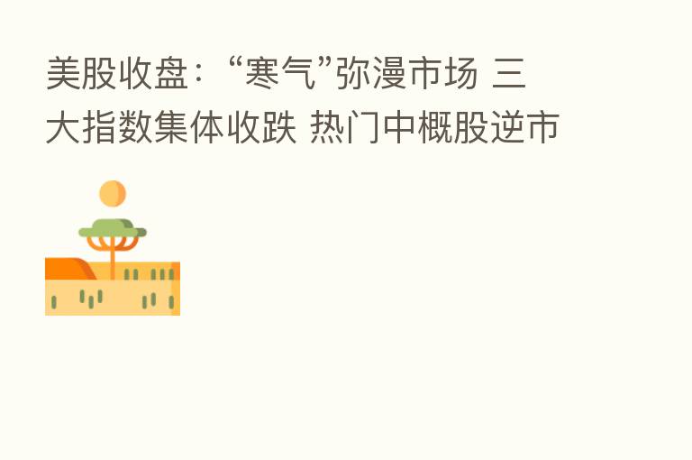 美股收盘：“寒气”弥漫市场 三大指数集体收跌 热门中概股逆市上涨