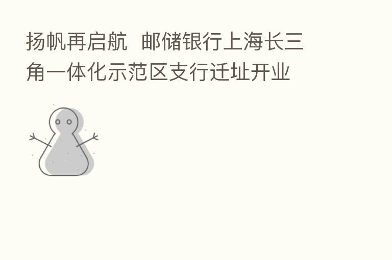 扬帆再启航  邮储银行上海长三角一体化示范区支行迁址开业