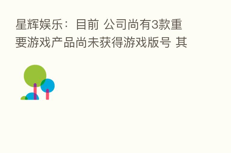 星辉娱乐:目前 公司尚有3款重要游戏产品尚未获得游戏版号 其中已有2款游戏产品通过总局 终审核