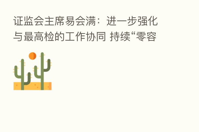 证监会主席易会满:进一步强化与 高检的工作协同 持续“零容忍”打击证券违法活动 共同维护好市场“三公”秩序