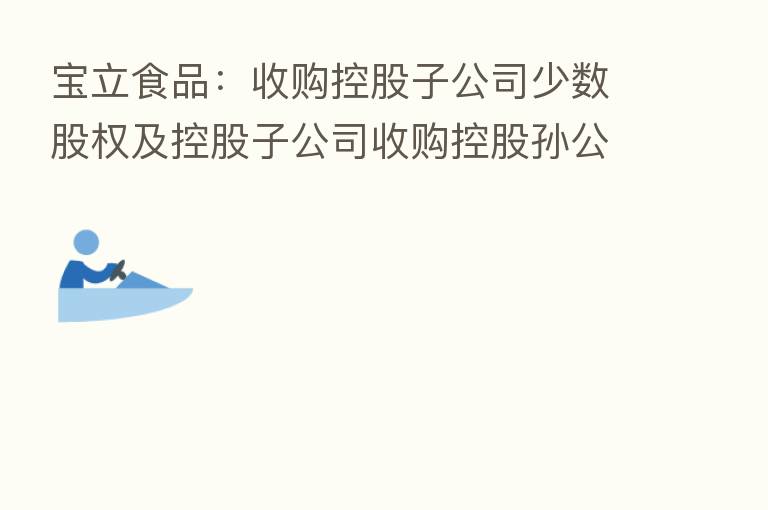 宝立食品:收购控股子公司少数股权及控股子公司收购控股孙公司少数股权