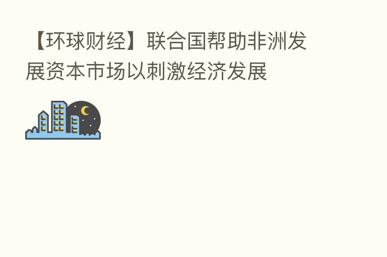 【环球财经】联合国帮助非洲发展资本市场以刺激经济发展