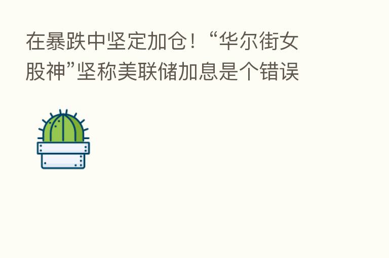 在暴跌中坚定加仓！“华尔街女股神”坚称美联储加息是个错误