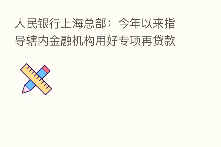 人民银行上海总部：今年以来指导辖内金融机构用好专项再贷款为重点领域行业企业“充电”“加油”