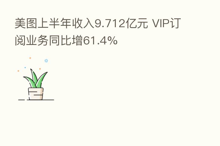 美图上半年收入9.712亿元 VIP订阅业务同比增61.4%
