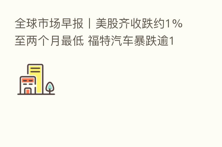 全球市场早报〡美股齐收跌约1%至两个月 低 福特汽车暴跌逾12%