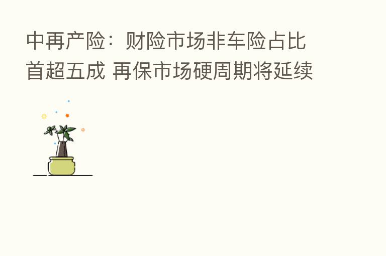 中再产险:财险市场非车险占比首超五成 再保市场硬周期将延续