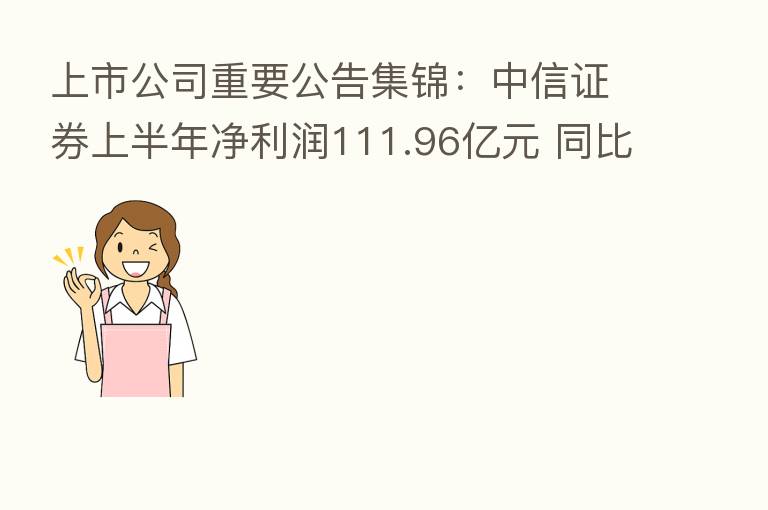 上市公司重要公告集锦：中信证券上半年净利润111.96亿元 同比降8.21%