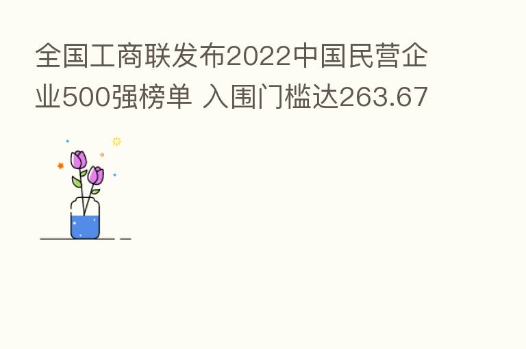 全国工商联发布2022中国民营企业500强榜单 入围门槛达263.67亿元