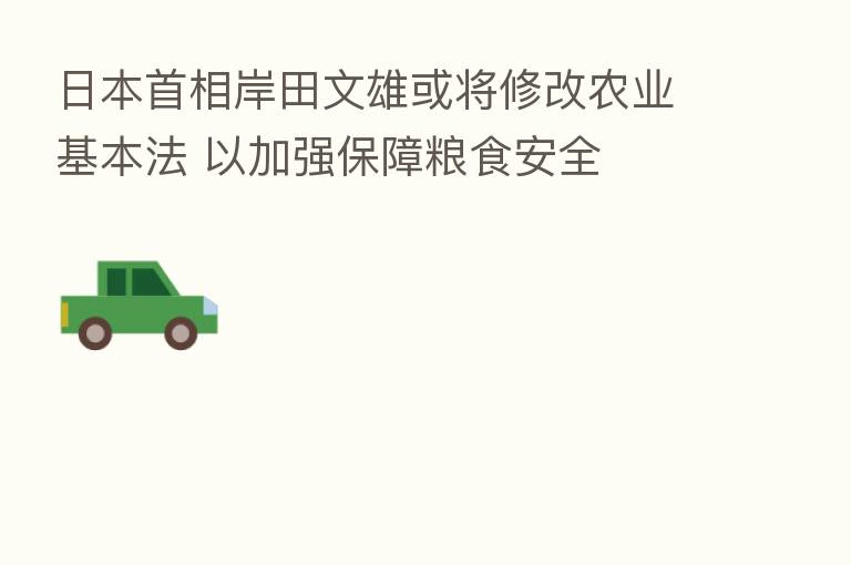 日本首相岸田文雄或将修改农业基本法 以加强保障粮食安全