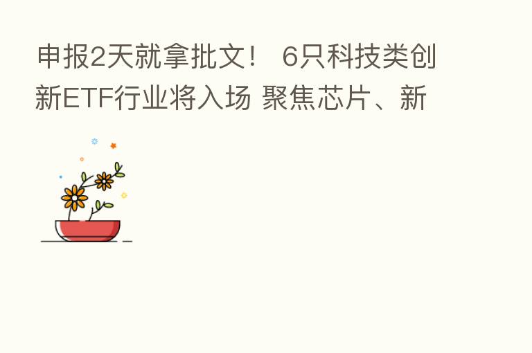 申报2天就拿批文! 6只科技类创新ETF行业将入场 聚焦芯片、新材料、机床三大板块
