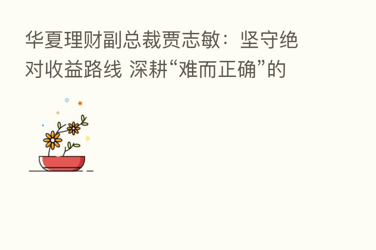 华夏理财副总裁贾志敏：坚守绝对收益路线 深耕“难而正确”的事