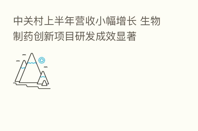 中关村上半年营收小幅增长 生物制药创新项目研发成效显著