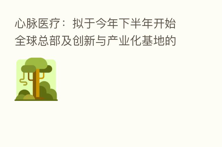 心脉医疗:拟于今年下半年开始全球总部及创新与产业化基地的工程建设