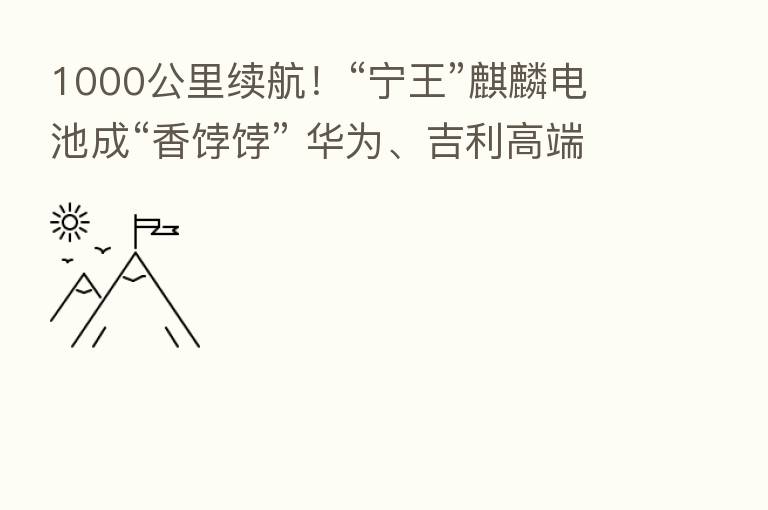 1000公里续航！“宁王”麒麟电池成“香饽饽” 华为、吉利高端车型抢先“尝鲜”！