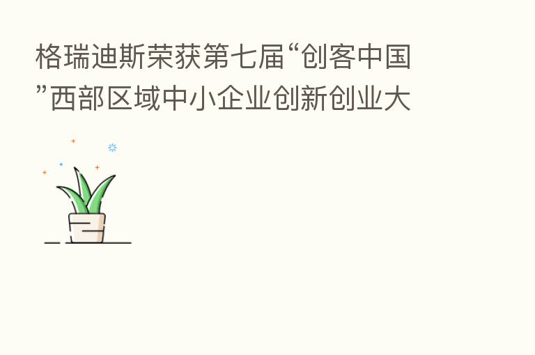 格瑞迪斯荣获 七届“创客中国”西部区域中小企业创新创业大赛企业组一等奖