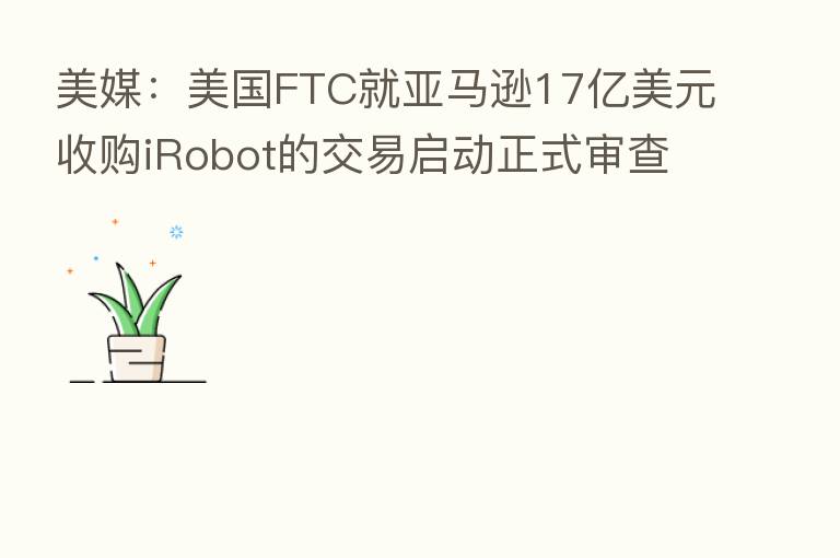 美媒：美国FTC就亚马逊17亿美元收购iRobot的交易启动正式审查