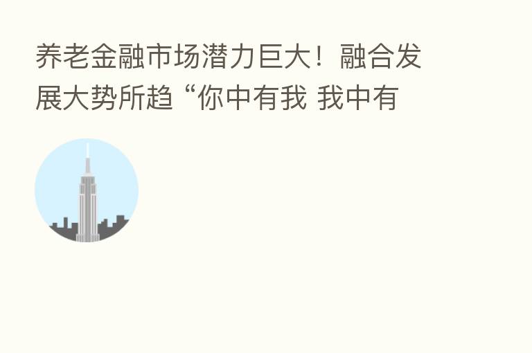 养老金融市场潜力巨大! 发展大势所趋 “你中有我 我中有你” 这项政策也亟待出台