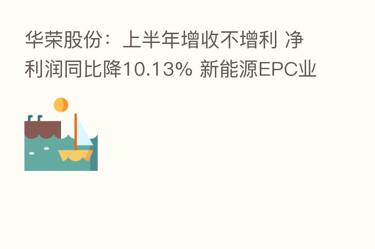 华荣股份：上半年增收不增利 净利润同比降10.13% 新能源EPC业务营收同比增29.5%