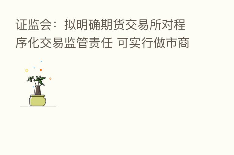 证监会:拟明确期货交易所对程序化交易监管责任 可实行做市商制度
