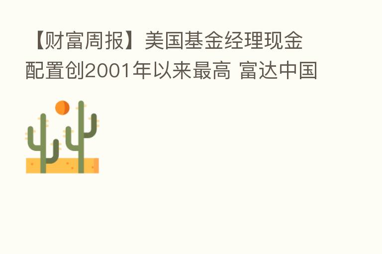 【财富周报】美国基金经理现金配置创2001年以来 高 富达中国股票基金加仓互联网股