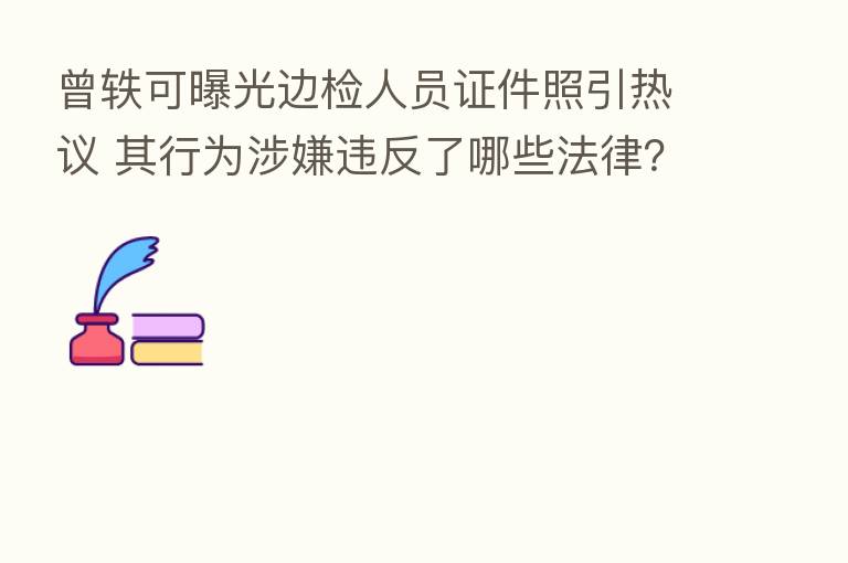 曾轶可曝光边检人员证件照引热议 其行为涉嫌违反了哪些法律？