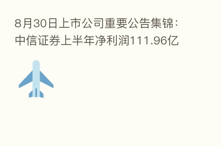 8月30日上市公司重要公告集锦：中信证券上半年净利润111.96亿元 同比降8.21%