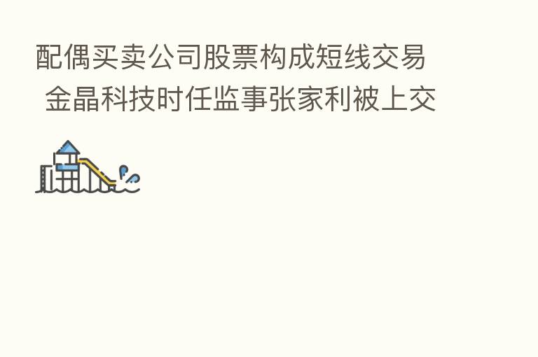 配偶买卖公司股票构成短线交易 金晶科技时任监事张家利被上交所予以监管警示