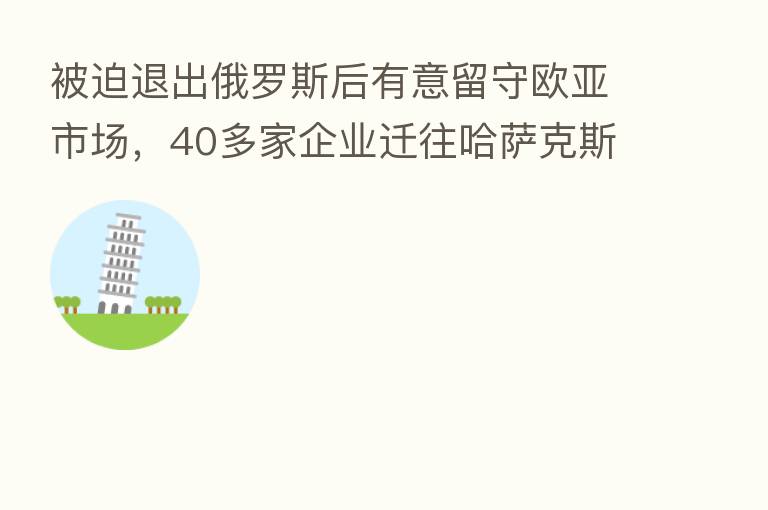 被迫退出俄罗斯后有意留守欧亚市场，40多家企业迁往哈萨克斯坦