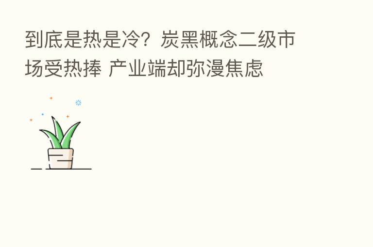 到底是热是冷?炭黑概念二级市场受热捧 产业端却弥漫焦虑